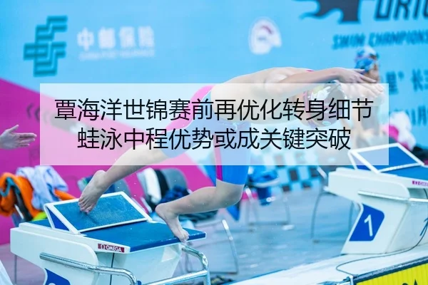 覃海洋世锦赛前再优化转身细节 蛙泳中程优势或成关键突破